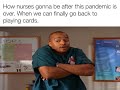 How nurses gonna be after this pandemic. When we can finally go back to playing cards.