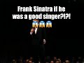 Frank Sinatra if he was a good singer?!